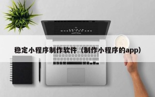 锡林郭勒盟稳定小程序制作软件（制作小程序的app）
