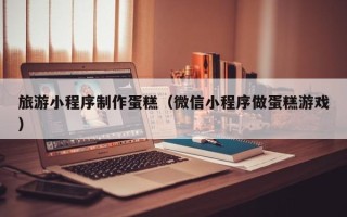 锡林郭勒盟旅游小程序制作蛋糕（微信小程序做蛋糕游戏）
